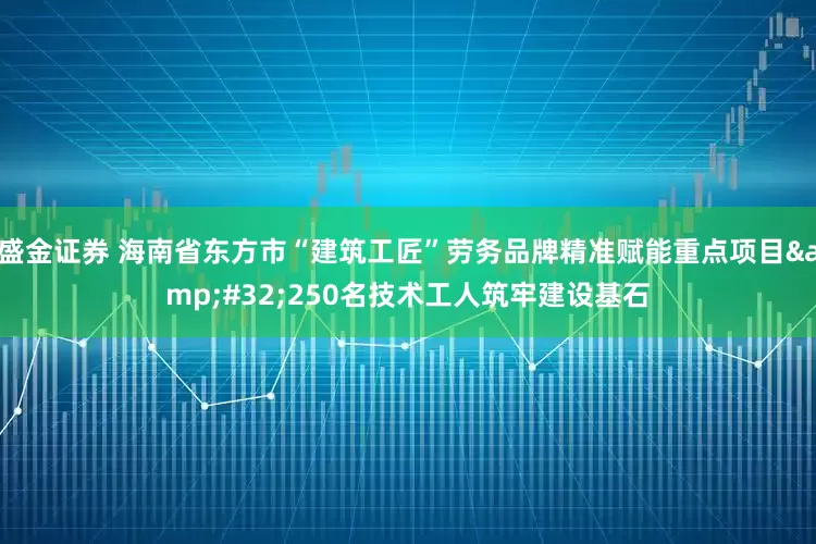 盛金证券 海南省东方市“建筑工匠”劳务品牌精准赋能重点项目&#32;250名技术工人筑牢建设基石