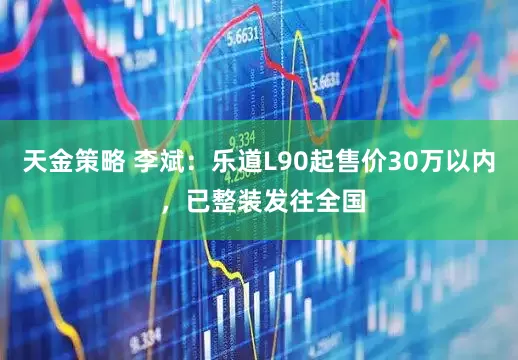 天金策略 李斌:乐道L90起售价30万以内 ,已整装发往全国
