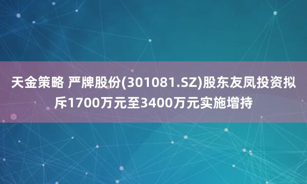 天金策略 严牌股份(301081.SZ)股东友凤投资拟斥1700万元至3400万元实施增持