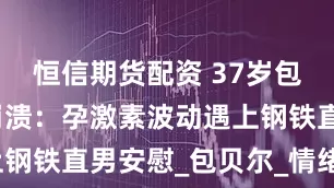 恒信期货配资 37岁包文婧产后崩溃:孕激素波动遇上钢铁直男安慰_包贝尔_情绪_老公