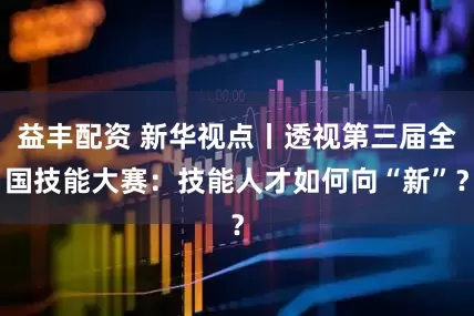 益丰配资 新华视点丨透视第三届全国技能大赛：技能人才如何向“新”？