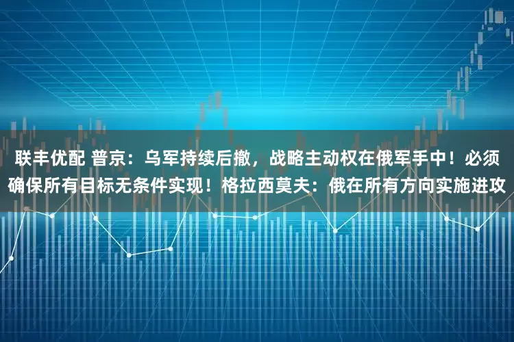 联丰优配 普京:乌军持续后撤,战略主动权在俄军手中!必须确保所有目标无条件实现!格拉西莫夫:俄在所有方向实施进攻