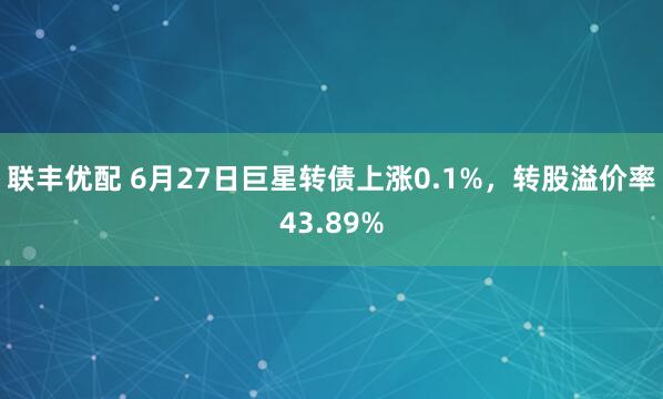 联丰优配 6月27日巨星转债上涨0.1%，转股溢价率43.89%