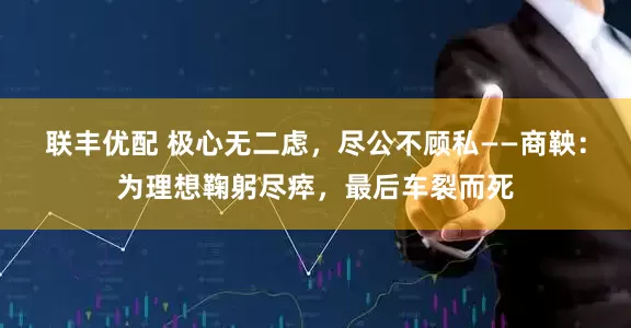 联丰优配 极心无二虑，尽公不顾私——商鞅：为理想鞠躬尽瘁，最后车裂而死