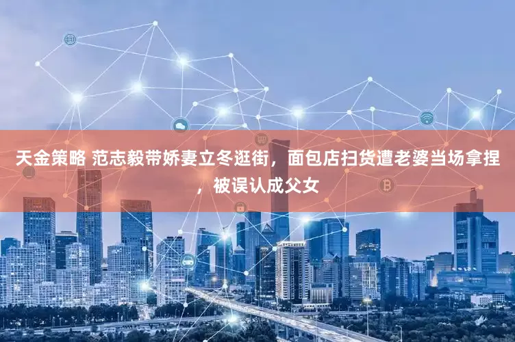 天金策略 范志毅带娇妻立冬逛街，面包店扫货遭老婆当场拿捏，被误认成父女